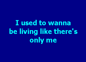 I used to wanna

be living like there's
only me