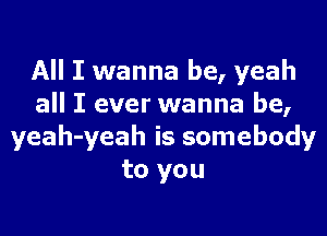 All I wanna be, yeah
all I ever wanna be,

yeah-yeah is somebody
to you