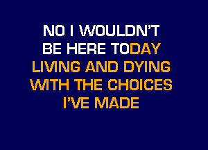 NO I WOULDN'T
BE HERE TODAY
LIVING AND DYING
WTH THE CHOICES
I'VE MADE