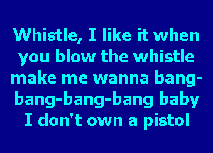 Whistle, I like it when
you blow the whistle
make me wanna bang-
bang-bang-bang baby
I don't own a pistol