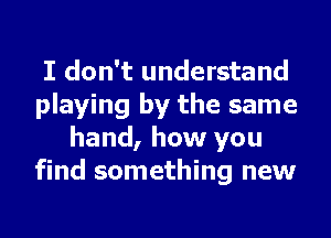 I don't understand
playing by the same
hand, how you
find something new