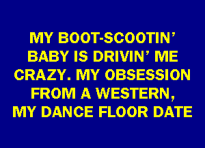 MY BOOT-SCOOTIW
BABY IS DRIVIN, ME
CRAZY. MY OBSESSION
FROM A WESTERN,
MY DANCE FLOOR DATE