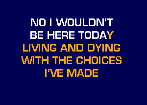NO I WOULDN'T
BE HERE TODAY
LIVING AND DYING
'WITH THE CHOICES
I'VE MADE