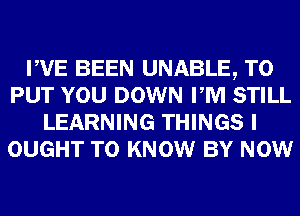 PVE BEEN UNABLE, TO
PUT YOU DOWN PM STILL
LEARNING THINGS I
OUGHT TO KNOW BY NOW