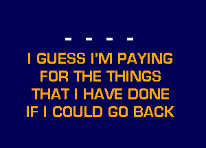 I GUESS I'M PAYING
FOR THE THINGS
THAT I HAVE DONE
IF I COULD GO BACK