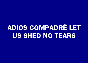 ADIOS COMPADRE LET

US SHED NO TEARS