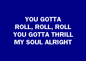 YOU GO'ITA
ROLL, ROLL, ROLL

YOU GOTTA THRILL
MY SOUL ALRIGHT