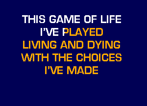 THIS GAME OF LIFE
I'VE PLAYED
LIVING AND DYING
WTH THE CHOICES
I'VE MADE