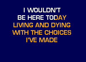 I WOULDN'T
BE HERE TODAY
LIVING AND DYING
WITH THE CHOICES
I'VE MADE