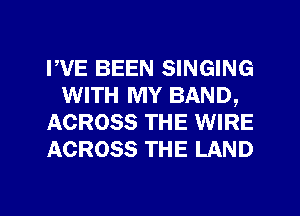 PVE BEEN SINGING
WITH MY BAND,
ACROSS THE WIRE
ACROSS THE LAND