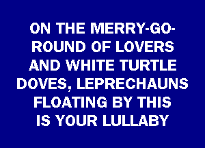 ON THE MERRY-GO-
ROUND 0F LOVERS
AND WHITE TURTLE
DOVES, LEPRECHAUNS
FLOATING BY THIS
IS YOUR LULLABY