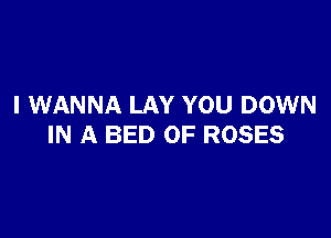 I WANNA LAY YOU DOWN

IN A BED OF ROSES