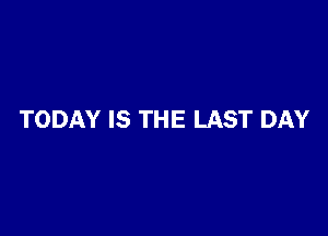 TODAY IS THE LAST DAY