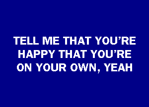 TELL ME THAT YOURE
HAPPY THAT YOURE
ON YOUR OWN, YEAH