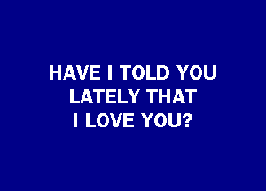 HAVE I TOLD YOU

LATELY THAT
I LOVE YOU?