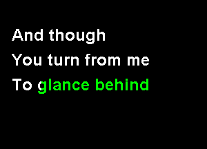 And though
You turn from me

To glance behind