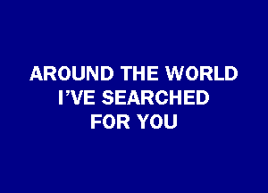 AROUND THE WORLD

WE SEARCHED
FOR YOU