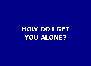 HOW DO I GET

YOU ALONE?