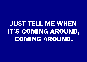 JUST TELL ME WHEN
ITS COMING AROUND,
COMING AROUND.