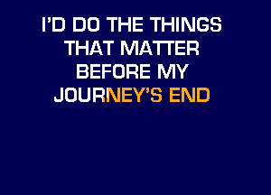 I'D DO THE THINGS
THAT MATTER
BEFORE MY
JOURNEY'S END