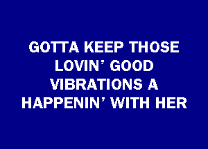 GOTTA KEEP THOSE
LOVIW GOOD
VIBRATIONS A
HAPPENIW WITH HER