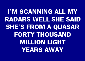 PM SCANNING ALL MY
RADARS WELL SHE SAID
SHES FROM A QUASAR

FORTY THOUSAND
MILLION LIGHT
YEARS AWAY