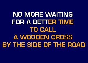NO MORE WAITING
FOR A BETTER TIME
TO CALL
A WOODEN CROSS
BY THE SIDE OF THE ROAD