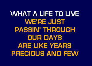 WHAT A LIFE TO LIVE
WE'RE JUST
PASSIM THROUGH
OUR DAYS
ARE LIKE YEARS
PRECIOUS AND FEW