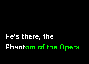 He's there, the
Phantom of the Opera