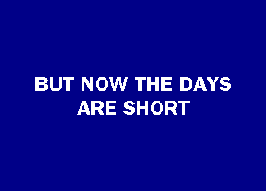 BUT NOW THE DAYS

ARE SHORT