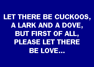 LET THERE BE CUCKOOS,
A LARK AND A DOVE,
BUT FIRST OF ALL,
PLEASE LET THERE

BE LOVE...