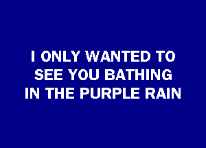 I ONLY WANTED TO
SEE YOU BATHING
IN THE PURPLE RAIN