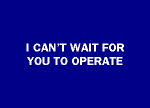 I CAN'T WAIT FOR

YOU TO OPERATE