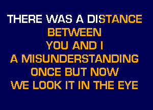 THERE WAS A DISTANCE
BETWEEN
YOU AND I
A MISUNDERSTANDING
ONCE BUT NOW
WE LOOK IT IN THE EYE