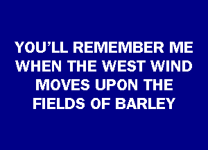 YOUIL REMEMBER ME
WHEN THE WEST WIND
MOVES UPON THE
FIELDS 0F BARLEY