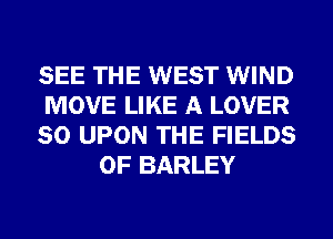 SEE THE WEST WIND

MOVE LIKE A LOVER

SO UPON THE FIELDS
0F BARLEY
