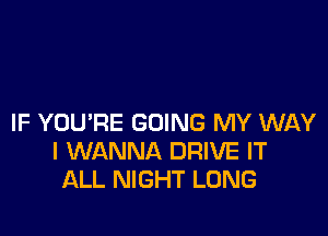 IF YOU'RE GOING MY WAY
I WANNA DRIVE IT
ALL NIGHT LONG
