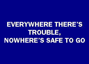 EVERYWHERE THERES
TROUBLE,
NOWHERES SAFE TO GO