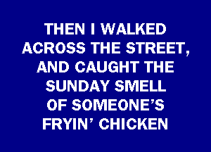 THEN I WALKED
ACROSS THE STREET,
AND CAUGHT THE
SUNDAY SMELL
0F SOMEONES
FRYIW CHICKEN