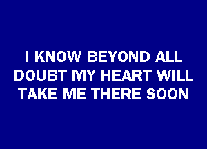 I KNOW BEYOND ALL
DOUBT MY HEART WILL
TAKE ME THERE SOON