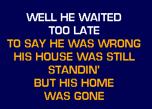 WELL HE WAITED
TOO LATE
TO SAY HE WAS WRONG
HIS HOUSE WAS STILL
STANDIN'
BUT HIS HOME
WAS GONE