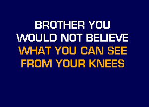 BROTHER YOU
WOULD NOT BELIEVE
WHAT YOU CAN SEE

FROM YOUR KNEES