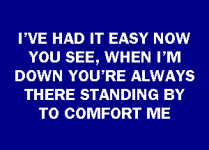 PVE HAD IT EASY NOW
YOU SEE, WHEN PM
DOWN YOURE ALWAYS
THERE STANDING BY
TO COMFORT ME