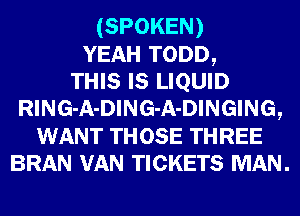 (SPOKEN)
YEAH TODD,

THIS Is LIQUID
RlNG-A-DlNG-A-DINGING,
WANT THOSE THREE
BRAN VAN TICKETS MAN.