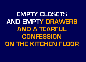EMPTY CLOSETS
AND EMPTY DRAWERS
AND A TEARFUL
CONFESSION
ON THE KITCHEN FLOOR