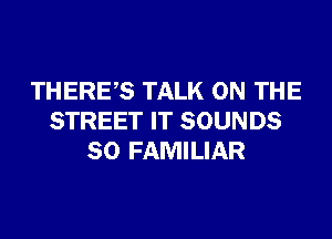 THERES TALK ON THE
STREET IT SOUNDS
SO FAMILIAR