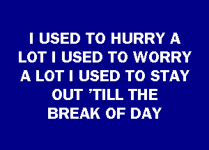 I USED TO HURRY A
LOT I USED TO WORRY
A LOT I USED TO STAY

OUT ITILL THE
BREAK 0F DAY