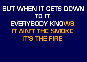 BUT WHEN IT GETS DOWN
TO IT
EVERYBODY KNOWS
IT AIN'T THE SMOKE
ITS THE FIRE