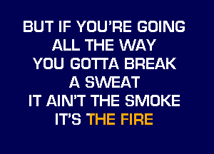 BUT IF YOU'RE GOING
ALL THE WAY
YOU GOTTA BREAK
A SWEAT
IT AIN'T THE SMOKE
ITS THE FIRE