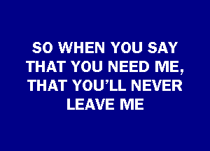 SO WHEN YOU SAY
THAT YOU NEED ME,
THAT YOU,LL NEVER

LEAVE ME